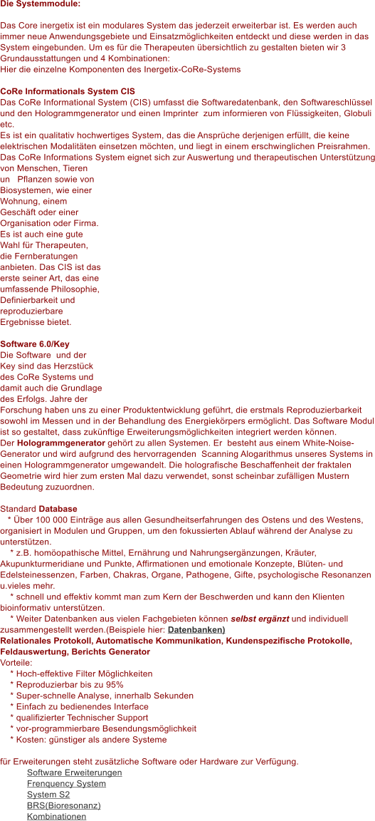 Die Systemmodule:  Das Core inergetix ist ein modulares System das jederzeit erweiterbar ist. Es werden auch immer neue Anwendungsgebiete und Einsatzm�glichkeiten entdeckt und diese werden in das System eingebunden. Um es f�r die Therapeuten �bersichtlich zu gestalten bieten wir 3 Grundausstattungen und 4 Kombinationen:  Hier die einzelne Komponenten des Inergetix-CoRe-Systems  CoRe Informationals System CIS Das CoRe Informational System (CIS) umfasst die Softwaredatenbank, den Softwareschl�ssel und den Hologrammgenerator und einen Imprinter  zum informieren von Fl�ssigkeiten, Globuli etc. Es ist ein qualitativ hochwertiges System, das die Anspr�che derjenigen erf�llt, die keine elektrischen Modalit�ten einsetzen m�chten, und liegt in einem erschwinglichen Preisrahmen. Das CoRe Informations System eignet sich zur Auswertung und therapeutischen Unterst�tzung von Menschen, Tieren und Pflanzen sowie von Biosystemen, wie einer Wohnung, einem Gesch�ft oder einer Organisation oder Firma. Es ist auch eine gute Wahl f�r Therapeuten, die Fernberatungen anbieten. Das CIS ist das erste seiner Art, das eine umfassende Philosophie, Definierbarkeit und reproduzierbare Ergebnisse bietet.       Software 6.0/Key Die Software  und der Key sind das Herzst�ck des CoRe Systems und damit auch die Grundlage des Erfolgs. Jahre der Forschung haben uns zu einer Produktentwicklung gef�hrt, die erstmals Reproduzierbarkeit sowohl im Messen und in der Behandlung des Energiek�rpers erm�glicht. Das Software Modul ist so gestaltet, dass zuk�nftige Erweiterungsm�glichkeiten integriert werden k�nnen.  Der Hologrammgenerator geh�rt zu allen Systemen. Er  besteht aus einem White-Noise-Generator und wird aufgrund des hervorragenden  Scanning Alogarithmus unseres Systems in einen Hologrammgenerator umgewandelt. Die holografische Beschaffenheit der fraktalen Geometrie wird hier zum ersten Mal dazu verwendet, sonst scheinbar zuf�lligen Mustern Bedeutung zuzuordnen.  Standard Database    * �ber 100 000 Eintr�ge aus allen Gesundheitserfahrungen des Ostens und des Westens, organisiert in Modulen und Gruppen, um den fokussierten Ablauf w�hrend der Analyse zu unterst�tzen.     * z.B. hom�opathische Mittel, Ern�hrung und Nahrungserg�nzungen, Kr�uter, Akupunkturmeridiane und Punkte, Affirmationen und emotionale Konzepte, Bl�ten- und Edelsteinessenzen, Farben, Chakras, Organe, Pathogene, Gifte, psychologische Resonanzen u.vieles mehr.     * schnell und effektiv kommt man zum Kern der Beschwerden und kann den Klienten bioinformativ unterst�tzen.     * Weiter Datenbanken aus vielen Fachgebieten k�nnen selbst erg�nzt und individuell zusammengestellt werden.(Beispiele hier: Datenbanken) Relationales Protokoll, Automatische Kommunikation, Kundenspezifische Protokolle, Feldauswertung, Berichts Generator Vorteile:     * Hoch-effektive Filter M�glichkeiten     * Reproduzierbar bis zu 95%     * Super-schnelle Analyse, innerhalb Sekunden     * Einfach zu bedienendes Interface     * qualifizierter Technischer Support     * vor-programmierbare Besendungsm�glichkeit      * Kosten: g�nstiger als andere Systeme  f�r Erweiterungen steht zus�tzliche Software oder Hardware zur Verf�gung. Software Erweiterungen Frenquency System System S2 BRS(Bioresonanz) Kombinationen